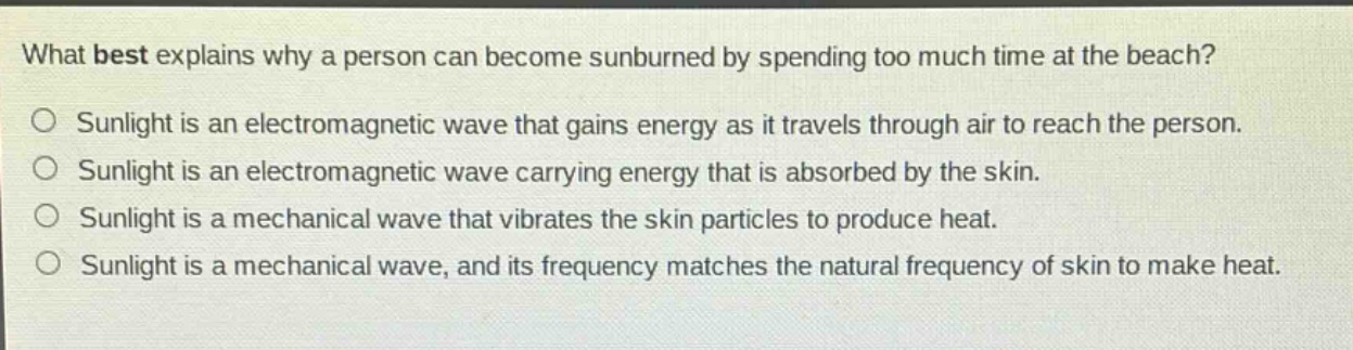 what best explains why a person can become sunburned by spending too much time at the beach?\no sunlight is an electromagnetic wave that gains energy as it travels through air to reach the person.\no sunlight is an electromagnetic wave carrying energy that is absorbed by the skin.\no sunlight is a mechanical wave that vibrates the skin particles to produce heat.\no sunlight is a mechanical wave, and its frequency matches the natural frequency of skin to make heat.