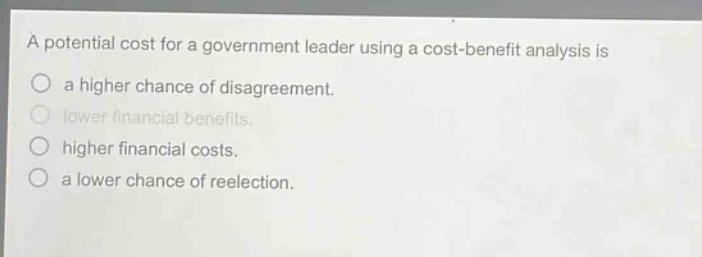 a potential cost for a government leader using a cost - benefit analysis is\na higher chance of disagreement.\nlower financial benefits.\nhigher financial costs.\na lower chance of reelection.