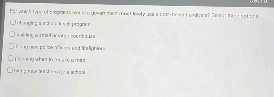 for which type of programs would a government most likely use a cost - benefit analysis? select three options.\nchanging a school lunch program\nbuilding a small or large courthouse\nhiring new police officers and firefighters\nplanning when to repave a road\nhiring new teachers for a school