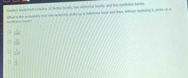 nadias bookshelf contains 10 fiction books, two reference books, and five non - fiction books. what is the probability that she randomly picks up a reference book and then, without replacing it, picks up a non - fiction book?\n$\frac{1}{289}$\n$\frac{10}{289}$\n$\frac{5}{136}$\n$\frac{1}{10}$