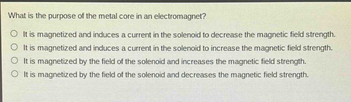 what is the purpose of the metal core in an electromagnet?\nit is magnetized and induces a current in the solenoid to decrease the magnetic field strength.\nit is magnetized and induces a current in the solenoid to increase the magnetic field strength.\nit is magnetized by the field of the solenoid and increases the magnetic field strength.\nit is magnetized by the field of the solenoid and decreases the magnetic field strength.