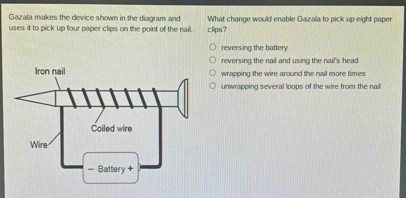 gazala makes the device shown in the diagram and uses it to pick up four paper clips on the point of the nail. what change would enable gazala to pick up eight paper clips? reversing the battery reversing the nail and using the nails head wrapping the wire around the nail more times unwrapping several loops of the wire from the nail iron nail coiled wire wire - battery +