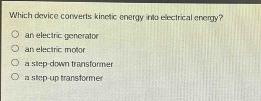 which device converts kinetic energy into electrical energy?\no an electric generator\no an electric motor\no a step - down transformer\no a step - up transformer