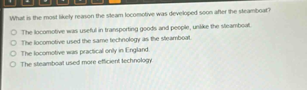 what is the most likely reason the steam locomotive was developed soon after the steamboat?\nthe locomotive was useful in transporting goods and people, unlike the steamboat.\nthe locomotive used the same technology as the steamboat.\nthe locomotive was practical only in england.\nthe steamboat used more efficient technology.