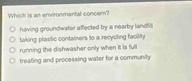 which is an environmental concern?\n○ having groundwater affected by a nearby landfill\n○ taking plastic containers to a recycling facility\n○ running the dishwasher only when it is full\n○ treating and processing water for a community