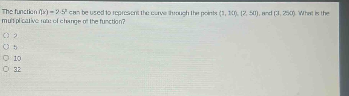 the function $f(x)=2cdot5^{x}$ can be used to represent the curve through the points $(1, 10), (2, 50)$, and $(3, 250)$. what is the multiplicative rate of change of the function?\no 2\no 5\no 10\no 32