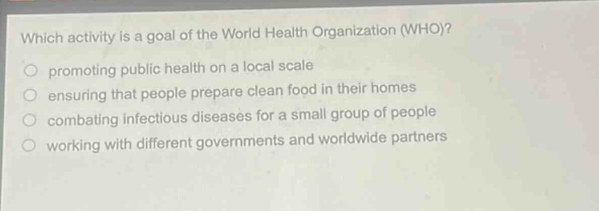 which activity is a goal of the world health organization (who)?\npromoting public health on a local scale\nensuring that people prepare clean food in their homes\ncombating infectious diseases for a small group of people\nworking with different governments and worldwide partners