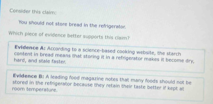 consider this claim: you should not store bread in the refrigerator. which piece of evidence better supports this claim? evidence a: according to a science - based cooking website, the starch content in bread means that storing it in a refrigerator makes it become dry, hard, and stale faster. evidence b: a leading food magazine notes that many foods should not be stored in the refrigerator because they retain their taste better if kept at room temperature.