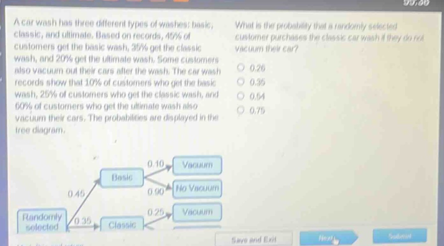 a car wash has three different types of washes: basic, classic, and ultimate. based on records, 45% of customers get the basic wash, 35% get the classic wash, and 20% get the ultimate wash. some customers also vacuum out their cars after the wash. the car wash records show that 10% of customers who get the basic wash, 25% of customers who get the classic wash, and 60% of customers who get the ultimate wash also vacuum their cars. the probabilities are displayed in the tree - diagram. what is the probability that a randomly selected customer purchases the classic car wash if they do not vacuum their car? 0.26 0.35 0.54 0.75