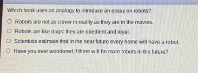 which hook uses an analogy to introduce an essay on robots?\nrobots are not as clever in reality as they are in the movies.\nrobots are like dogs: they are obedient and loyal.\nscientists estimate that in the near future every home will have a robot.\nhave you ever wondered if there will be more robots in the future?