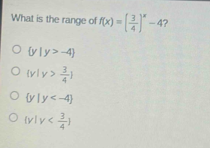what is the range of $f(x)=\\left(\\frac{3}{4}\\right)^x - 4$?\n\\(\\{y|y > - 4\\}\n\\(\\{y|y > \\frac{3}{4}\\}\n\\(\\{y|y < - 4\\}\n\\(\\{y|y < \\frac{3}{4}\\})