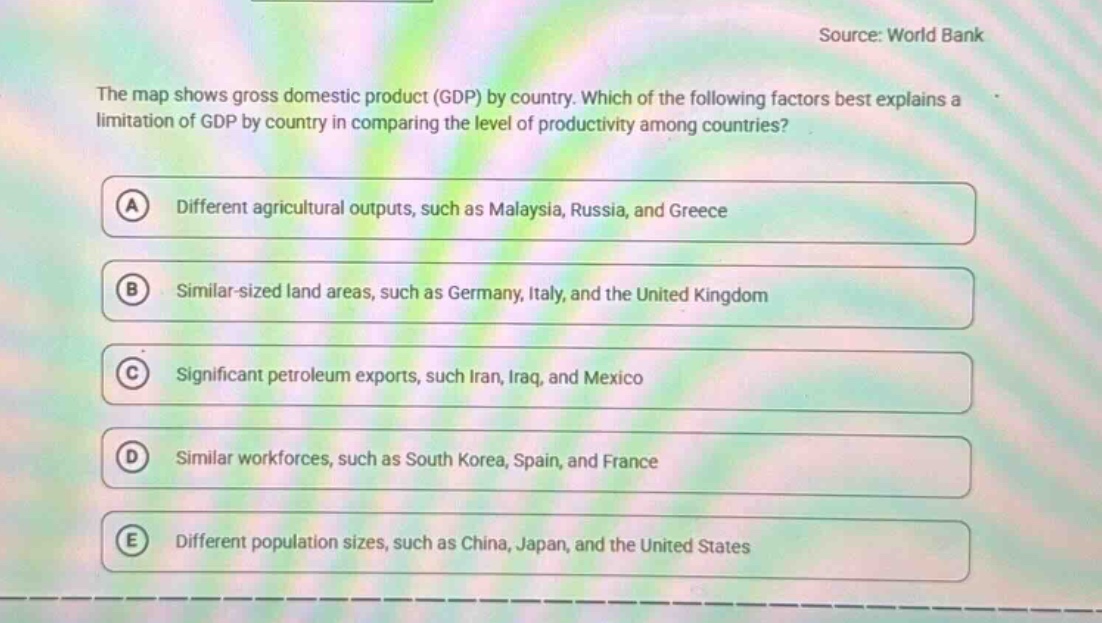 the map shows gross domestic product (gdp) by country. which of the following factors best explains a limitation of gdp by country in comparing the level of productivity among countries?\na different agricultural outputs, such as malaysia, russia, and greece\nb similar - sized land areas, such as germany, italy, and the united kingdom\nc significant petroleum exports, such iran, iraq, and mexico\nd similar workforces, such as south korea, spain, and france\ne different population sizes, such as china, japan, and the united states