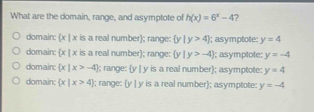 what are the domain, range, and asymptote of $h(x)=6^{x}-4$?\no domain: {x | x is a real number}; range: {y | y > 4}; asymptote: y = 4\no domain: {x | x is a real number}; range: {y | y > -4}; asymptote: y = -4\no domain: {x | x > -4}; range: {y | y is a real number}; asymptote: y = 4\no domain: {x | x > 4}; range: {y | y is a real number}; asymptote: y = -4