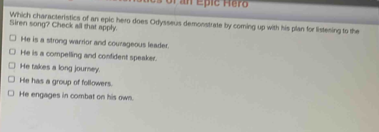 which characteristics of an epic hero does odysseus demonstrate by coming up with his plan for listening to the siren song? check all that apply.\nhe is a strong warrior and courageous leader.\nhe is a compelling and confident speaker.\nhe takes a long journey.\nhe has a group of followers.\nhe engages in combat on his own.