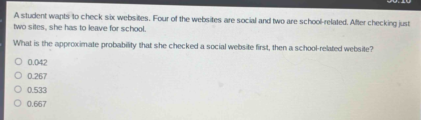 a student wants to check six websites. four of the websites are social and two are school - related. after checking just two sites, she has to leave for school. what is the approximate probability that she checked a social website first, then a school - related website?\n0.042\n0.267\n0.533\n0.667