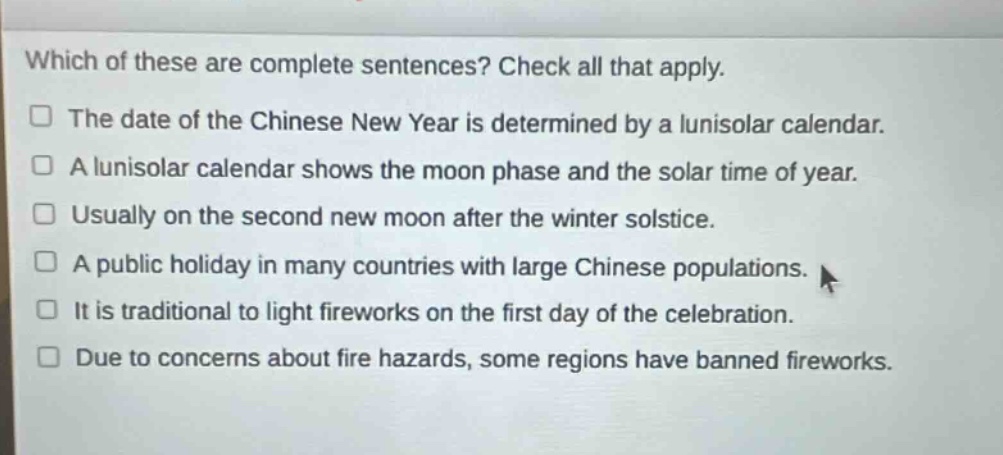 which of these are complete sentences? check all that apply.\n□ the date of the chinese new year is determined by a lunisolar calendar.\n□ a lunisolar calendar shows the moon phase and the solar time of year.\n□ usually on the second new moon after the winter solstice.\n□ a public holiday in many countries with large chinese populations.\n□ it is traditional to light fireworks on the first day of the celebration.\n□ due to concerns about fire hazards, some regions have banned fireworks.