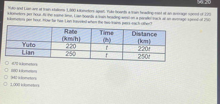 yuto and lian are at train stations 1,880 kilometers apart. yuto boards a train heading east at an average speed of 220 kilometers per hour. at the same time, lian boards a train heading west on a parallel track at an average speed of 250 kilometers per hour. how far has lian traveled when the two trains pass each other?\n| | rate (km/h) | time (h) | distance (km) |\n|--|--|--|--|\n| yuto | 220 | t | 220t |\n| lian | 250 | t | 250t |\n470 kilometers\n880 kilometers\n940 kilometers\n1,000 kilometers