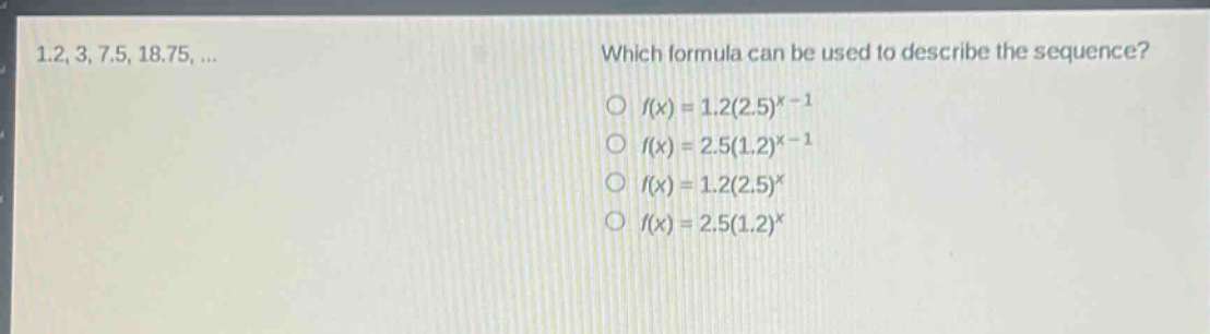 1.2, 3, 7.5, 18.75, ... which formula can be used to describe the sequence? o (f(x)=1.2(2.5)^{x - 1}) o (f(x)=2.5(1.2)^{x - 1}) o (f(x)=1.2(2.5)^{x}) o (f(x)=2.5(1.2)^{x})