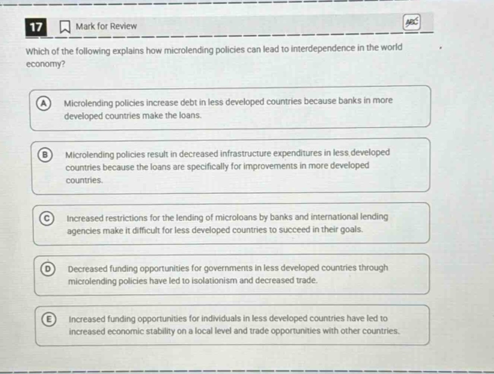 17 mark for review which of the following explains how microlending policies can lead to interdependence in the world economy? a microlending policies increase debt in less developed countries because banks in more developed countries make the loans. b microlending policies result in decreased infrastructure expenditures in less developed countries because the loans are specifically for improvements in more developed countries. c increased restrictions for the lending of microloans by banks and international lending agencies make it difficult for less developed countries to succeed in their goals. d decreased funding opportunities for governments in less developed countries through microlending policies have led to isolationism and decreased trade. e increased funding opportunities for individuals in less developed countries have led to increased economic stability on a local level and trade opportunities with other countries.