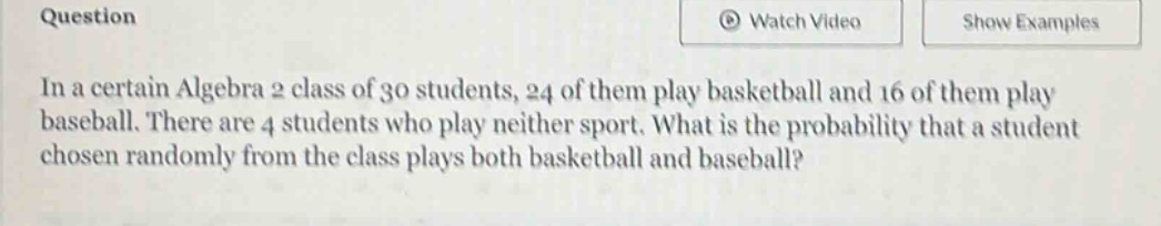 in a certain algebra 2 class of 30 students, 24 of them play basketball and 16 of them play baseball. there are 4 students who play neither sport. what is the probability that a student chosen randomly from the class plays both basketball and baseball?