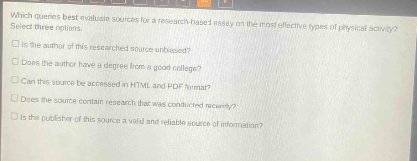 which queries best evaluate sources for a research - based essay on the most effective types of physical activity? select three options.\nis the author of this researched source unbiased?\ndoes the author have a degree from a good college?\ncan this source be accessed in html and pdf format?\ndoes the source contain research that was conducted recently?\nis the publisher of this source a valid and reliable source of information?