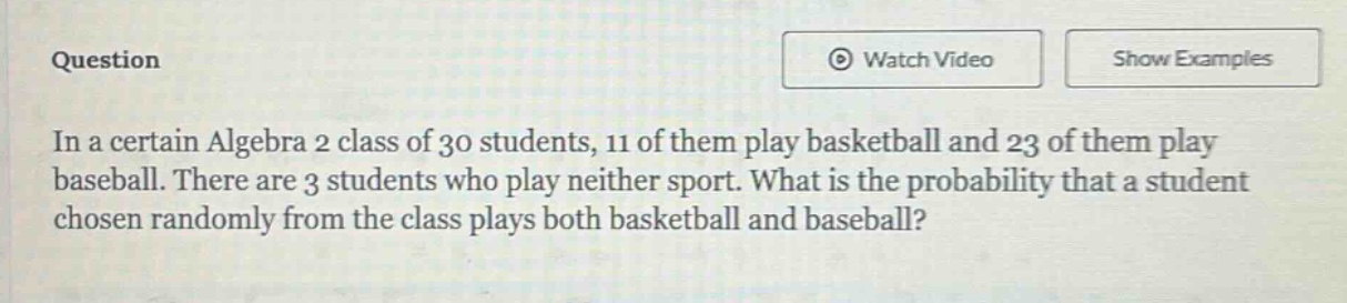 in a certain algebra 2 class of 30 students, 11 of them play basketball and 23 of them play baseball. there are 3 students who play neither sport. what is the probability that a student chosen randomly from the class plays both basketball and baseball?