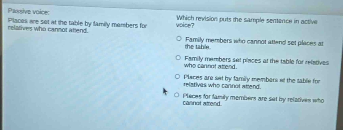 passive voice: places are set at the table by family members for relatives who cannot attend. which revision puts the sample sentence in active voice? family members who cannot attend set places at the table. family members set places at the table for relatives who cannot attend. places are set by family members at the table for relatives who cannot attend. places for family members are set by relatives who cannot attend.