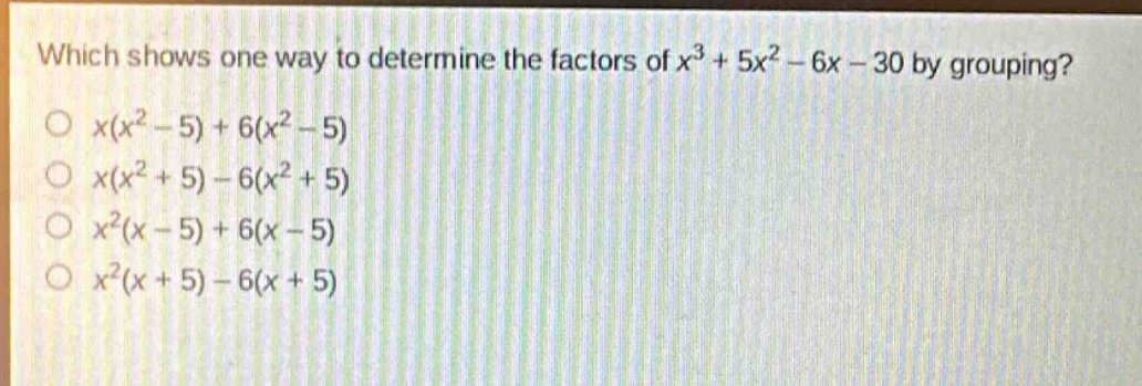 which shows one way to determine the factors of $x^{3}+5x^{2}-6x - 30$ by grouping?\n$x(x^{2}-5)+6(x^{2}-5)$\n$x(x^{2}+5)-6(x^{2}+5)$\n$x^{2}(x - 5)+6(x - 5)$\n$x^{2}(x + 5)-6(x + 5)$