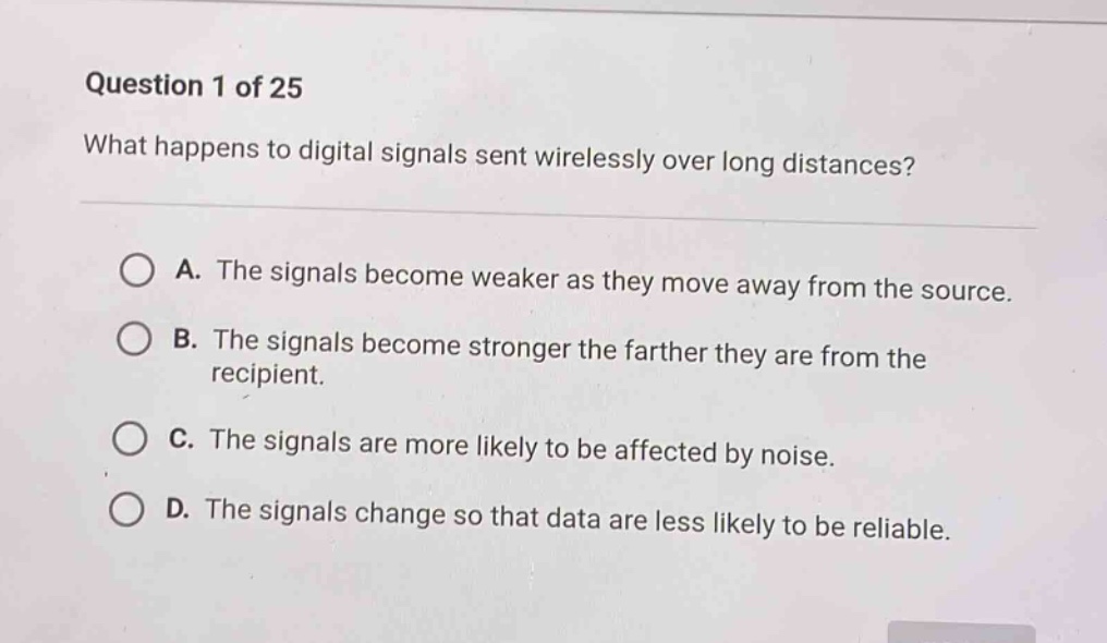question 1 of 25\nwhat happens to digital signals sent wirelessly over long distances?\na. the signals become weaker as they move away from the source.\nb. the signals become stronger the farther they are from the recipient.\nc. the signals are more likely to be affected by noise.\nd. the signals change so that data are less likely to be reliable.