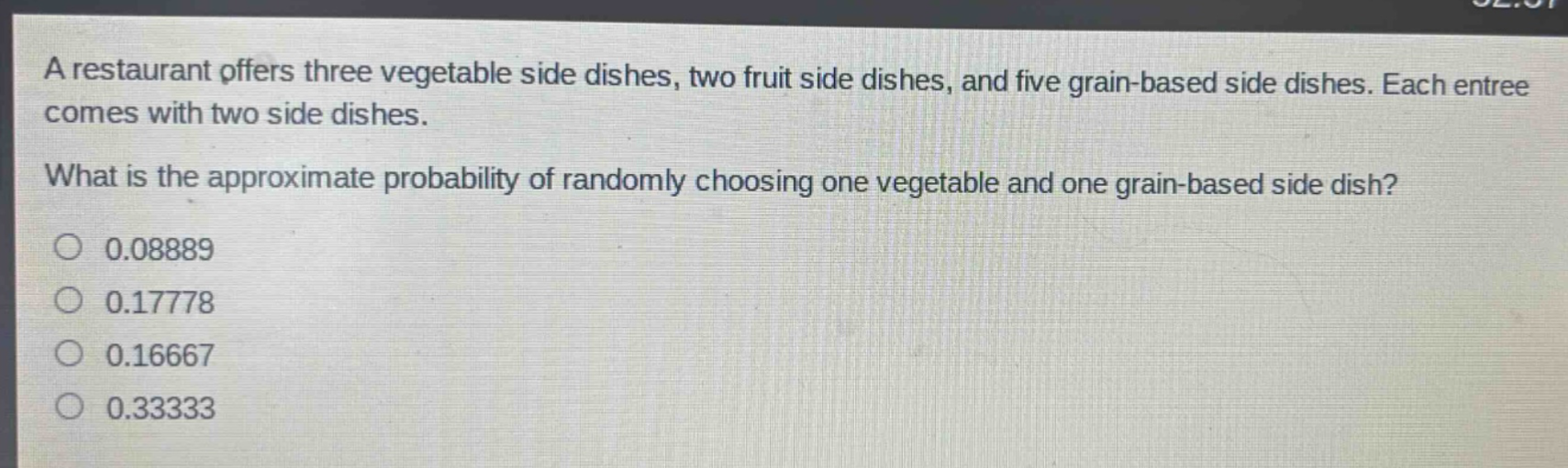 a restaurant offers three vegetable side dishes, two fruit side dishes, and five grain - based side dishes. each entree comes with two side dishes.\nwhat is the approximate probability of randomly choosing one vegetable and one grain - based side dish?\n0.08889\n0.17778\n0.16667\n0.33333