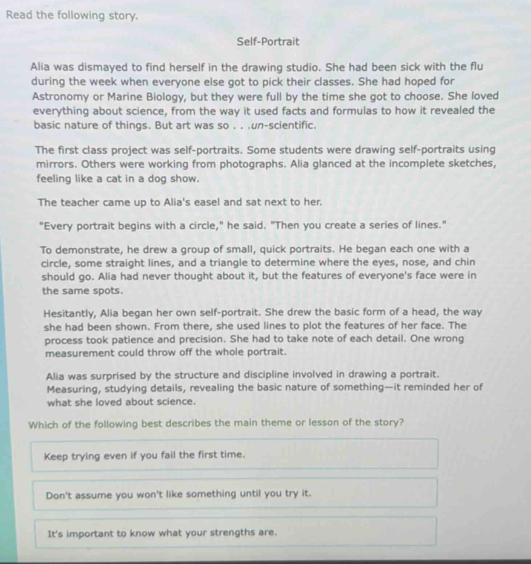 read the following story.\nself - portrait\nalia was dismayed to find herself in the drawing studio. she had been sick with the flu during the week when everyone else got to pick their classes. she had hoped for astronomy or marine biology, but they were full by the time she got to choose. she loved everything about science, from the way it used facts and formulas to how it revealed the basic nature of things. but art was so...un - scientific.\nthe first class project was self - portraits. some students were drawing self - portraits using mirrors. others were working from photographs. alia glanced at the incomplete sketches, feeling like a cat in a dog show.\nthe teacher came up to alias easel and sat next to her.\n\every portrait begins with a circle,\ he said. \then you create a series of lines.\\nto demonstrate, he drew a group of small, quick portraits. he began each one with a circle, some straight lines, and a triangle to determine where the eyes, nose, and chin should go. alia had never thought about it, but the features of everyones face were in the same spots.\nhesitantly, alia began her own self - portrait. she drew the basic form of a head, the way she had been shown. from there, she used lines to plot the features of her face. the process took patience and precision. she had to take note of each detail. one wrong measurement could throw off the whole portrait.\nalia was surprised by the structure and discipline involved in drawing a portrait. measuring, studying details, revealing the basic nature of something—it reminded her of what she loved about science.\nwhich of the following best describes the main theme or lesson of the story?\nkeep trying even if you fail the first time.\ndont assume you wont like something until you try it.\nits important to know what your strengths are.