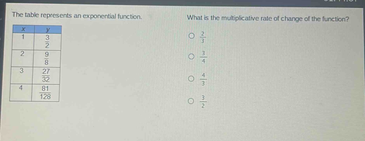 the table represents an exponential function. what is the multiplicative rate of change of the function?\n|x|y|\n|1|3/2|\n|2|9/8|\n|3|27/32|\n|4|81/128|\no 2/3\no 3/4\no 4/3\no 3/2