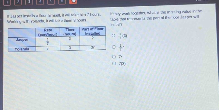 if jasper installs a floor himself, it will take him 7 hours. working with yolanda, it will take them 3 hours. if they work together, what is the missing value in the table that represents the part of the floor jasper will install?\n| | rate (part/hour) | time (hours) | part of floor installed |\n|--|--|--|--|\n| jasper | $\frac{1}{7}$ | 3 |? |\n| yolanda | $r$ | 3 | $3r$ |\n$\frac{1}{7}(3)$\n$\frac{1}{7}r$\n$7r$\n$7(3)$