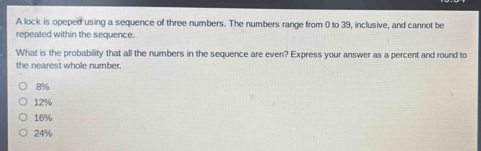 a lock is opened using a sequence of three numbers. the numbers range from 0 to 39, inclusive, and cannot be repeated within the sequence.\nwhat is the probability that all the numbers in the sequence are even? express your answer as a percent and round to the nearest whole number.\no 8%\no 12%\no 16%\no 24%
