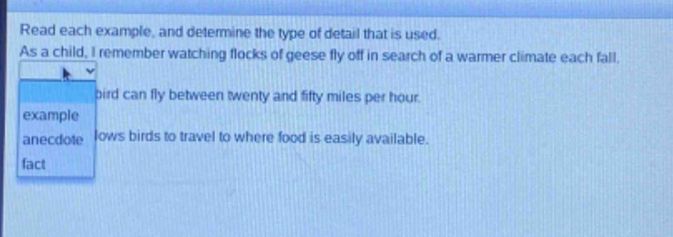 read each example, and determine the type of detail that is used. as a child, i remember watching flocks of geese fly off in search of a warmer climate each fall. a bird can fly between twenty and fifty miles per hour. it allows birds to travel to where food is easily available. example anecdote fact