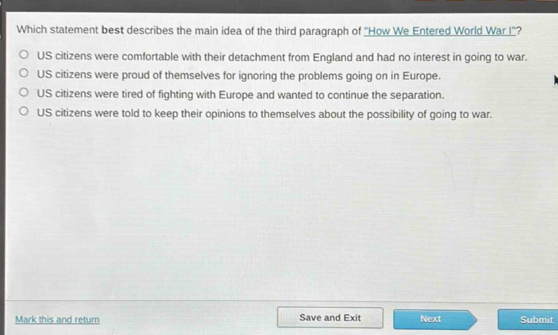 which statement best describes the main idea of the third paragraph of \how we entered world war i\?\nus citizens were comfortable with their detachment from england and had no interest in going to war.\nus citizens were proud of themselves for ignoring the problems going on in europe.\nus citizens were tired of fighting with europe and wanted to continue the separation.\nus citizens were told to keep their opinions to themselves about the possibility of going to war.