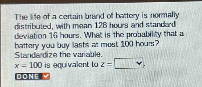 the life of a certain brand of battery is normally distributed, with mean 128 hours and standard deviation 16 hours. what is the probability that a battery you buy lasts at most 100 hours? standardize the variable. x = 100 is equivalent to z =