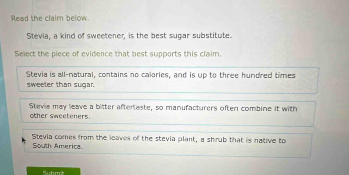 read the claim below.\nstevia, a kind of sweetener, is the best sugar substitute.\nselect the piece of evidence that best supports this claim.\nstevia is all - natural, contains no calories, and is up to three hundred times sweeter than sugar.\nstevia may leave a bitter aftertaste, so manufacturers often combine it with other sweeteners.\nstevia comes from the leaves of the stevia plant, a shrub that is native to south america.