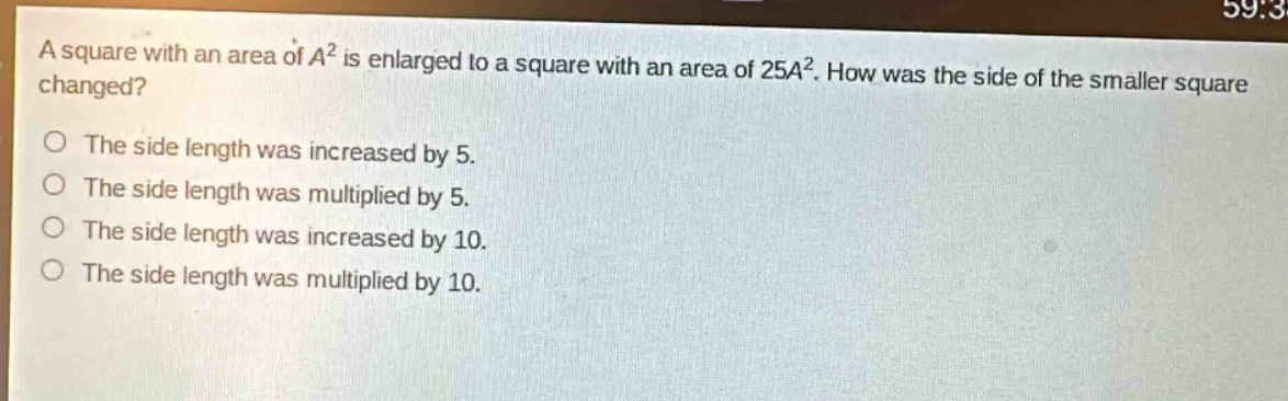 a square with an area of $a^{2}$ is enlarged to a square with an area of $25a^{2}$. how was the side of the smaller square changed?\nthe side length was increased by 5.\nthe side length was multiplied by 5.\nthe side length was increased by 10.\nthe side length was multiplied by 10.