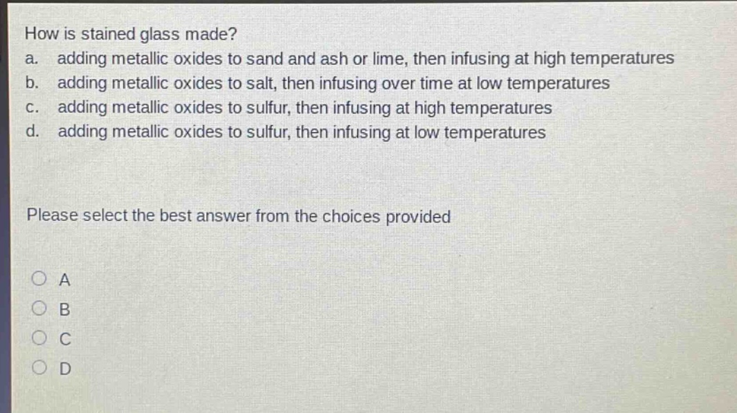 how is stained glass made?\na. adding metallic oxides to sand and ash or lime, then infusing at high temperatures\nb. adding metallic oxides to salt, then infusing over time at low temperatures\nc. adding metallic oxides to sulfur, then infusing at high temperatures\nd. adding metallic oxides to sulfur, then infusing at low temperatures\nplease select the best answer from the choices provided\na\nb\nc\nd