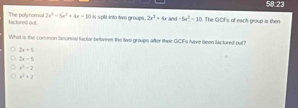 the polynomial $2x^{3}-5x^{2}+4x - 10$ is split into two groups, $2x^{3}+4x$ and $-5x^{2}-10$. the gcfs of each group is then factored out. what is the common binomial factor between the two groups after their gcfs have been factored out? 2x + 5 2x - 5 $x^{2}-2$ $x^{2}+2$