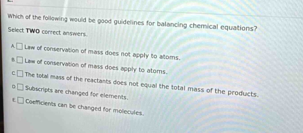 which of the following would be good guidelines for balancing chemical equations? select two correct answers. a. law of conservation of mass does not apply to atoms. b. law of conservation of mass does apply to atoms. c. the total mass of the reactants does not equal the total mass of the products. d. subscripts are changed for elements. e. coefficients can be changed for molecules.