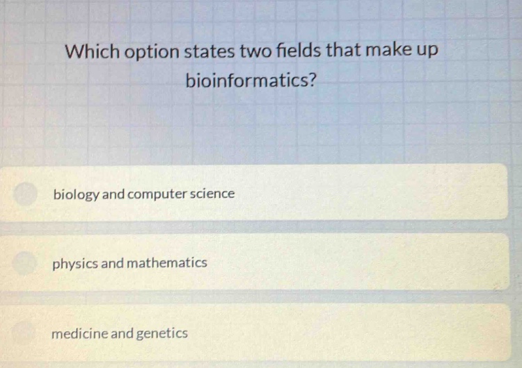 which option states two fields that make up bioinformatics?\nbiology and computer science\nphysics and mathematics\nmedicine and genetics