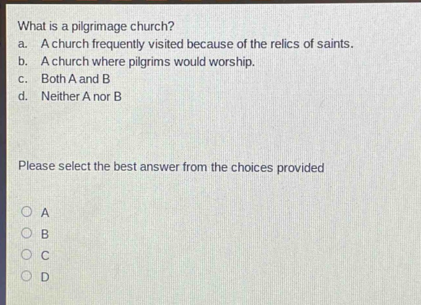 what is a pilgrimage church?\na. a church frequently visited because of the relics of saints.\nb. a church where pilgrims would worship.\nc. both a and b\nd. neither a nor b\nplease select the best answer from the choices provided\na\nb\nc\nd