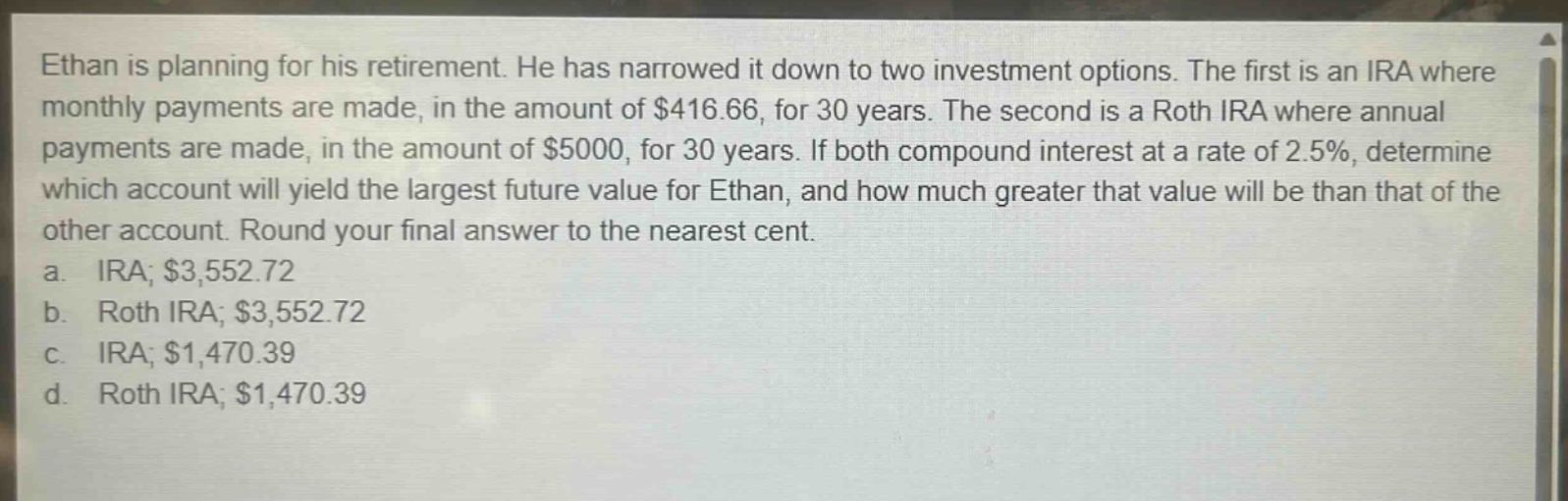 ethan is planning for his retirement. he has narrowed it down to two investment options. the first is an ira where monthly payments are made, in the amount of $416.66, for 30 years. the second is a roth ira where annual payments are made, in the amount of $5000, for 30 years. if both compound interest at a rate of 2.5%, determine which account will yield the largest future value for ethan, and how much greater that value will be than that of the other account. round your final answer to the nearest cent.\na. ira; $3,552.72\nb. roth ira; $3,552.72\nc. ira; $1,470.39\nd. roth ira; $1,470.39