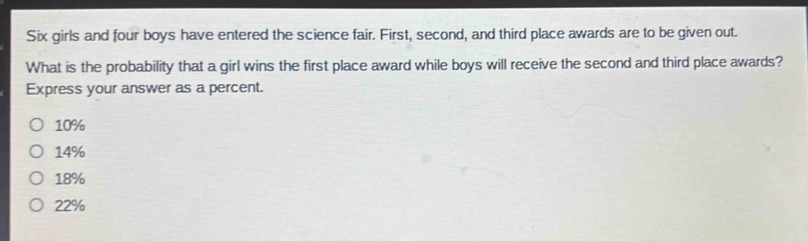 six girls and four boys have entered the science fair. first, second, and third place awards are to be given out. what is the probability that a girl wins the first place award while boys will receive the second and third place awards? express your answer as a percent.\no 10%\no 14%\no 18%\no 22%