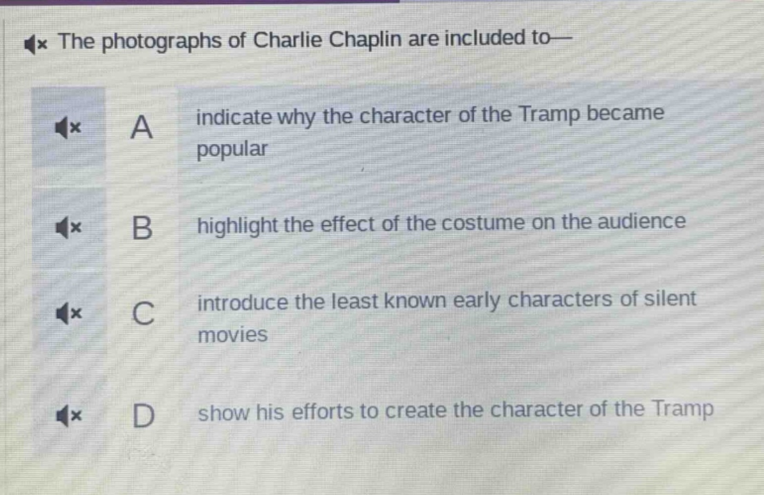 the photographs of charlie chaplin are included to—\na indicate why the character of the tramp became popular\nb highlight the effect of the costume on the audience\nc introduce the least known early characters of silent movies\nd show his efforts to create the character of the tramp