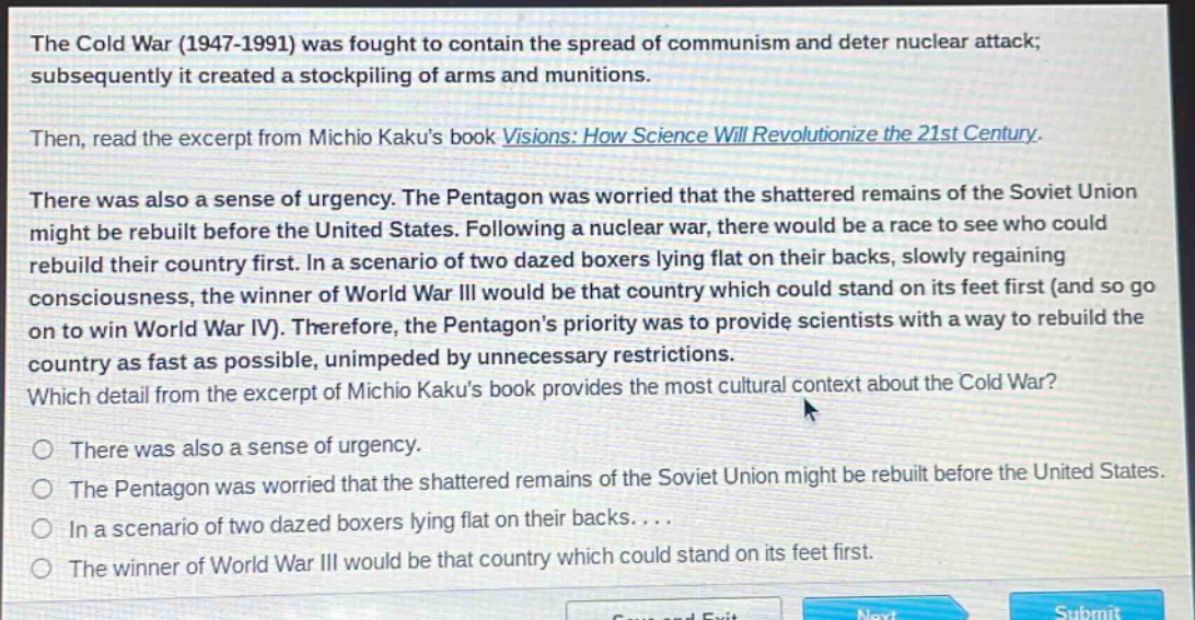 the cold war (1947 - 1991) was fought to contain the spread of communism and deter nuclear attack; subsequently it created a stockpiling of arms and munitions. then, read the excerpt from michio kakus book visions: how science will revolutionize the 21st century. there was also a sense of urgency. the pentagon was worried that the shattered remains of the soviet union might be rebuilt before the united states. following a nuclear war, there would be a race to see who could rebuild their country first. in a scenario of two dazed boxers lying flat on their backs, slowly regaining consciousness, the winner of world war iii would be that country which could stand on its feet first (and so go on to win world war iv). therefore, the pentagons priority was to provide scientists with a way to rebuild the country as fast as possible, unimpeded by unnecessary restrictions. which detail from the excerpt of michio kakus book provides the most cultural context about the cold war? there was also a sense of urgency. the pentagon was worried that the shattered remains of the soviet union might be rebuilt before the united states. in a scenario of two dazed boxers lying flat on their backs.... the winner of world war iii would be that country which could stand on its feet first.