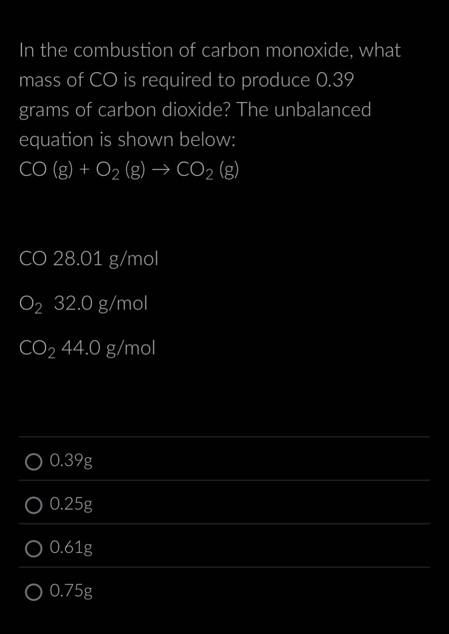 in the combustion of carbon monoxide, what mass of co is required to produce 0.39 grams of carbon dioxide? the unbalanced equation is shown below: co (g) + o₂ (g) → co₂ (g)\nco 28.01 g/mol\no₂ 32.0 g/mol\nco₂ 44.0 g/mol\n0.39g\n0.25g\n0.61g\n0.75g
