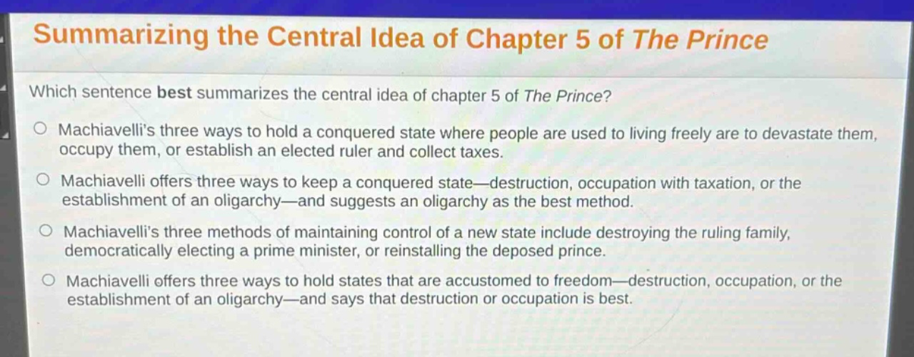summarizing the central idea of chapter 5 of the prince\nwhich sentence best summarizes the central idea of chapter 5 of the prince?\n○ machiavellis three ways to hold a conquered state where people are used to living freely are to devastate them, occupy them, or establish an elected ruler and collect taxes.\n○ machiavelli offers three ways to keep a conquered state—destruction, occupation with taxation, or the establishment of an oligarchy—and suggests an oligarchy as the best method.\n○ machiavellis three methods of maintaining control of a new state include destroying the ruling family, democratically electing a prime minister, or reinstalling the deposed prince.\n○ machiavelli offers three ways to hold states that are accustomed to freedom—destruction, occupation, or the establishment of an oligarchy—and says that destruction or occupation is best.